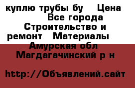 куплю трубы бу  › Цена ­ 10 - Все города Строительство и ремонт » Материалы   . Амурская обл.,Магдагачинский р-н